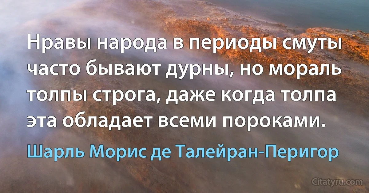 Нравы народа в периоды смуты часто бывают дурны, но мораль толпы строга, даже когда толпа эта обладает всеми пороками. (Шарль Морис де Талейран-Перигор)