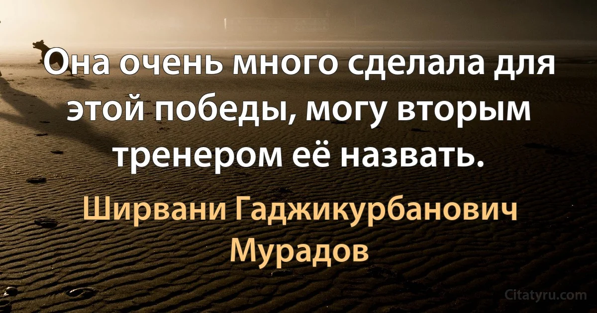 Она очень много сделала для этой победы, могу вторым тренером её назвать. (Ширвани Гаджикурбанович Мурадов)