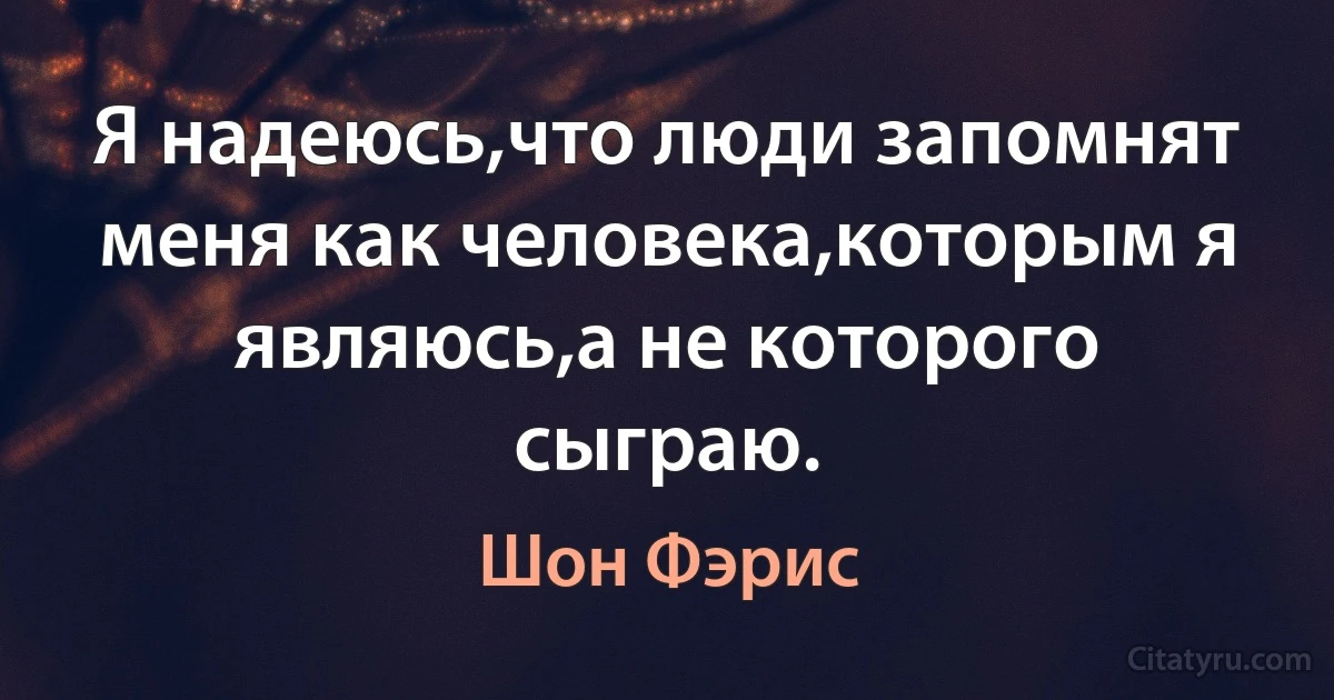 Я надеюсь,что люди запомнят меня как человека,которым я являюсь,а не которого сыграю. (Шон Фэрис)