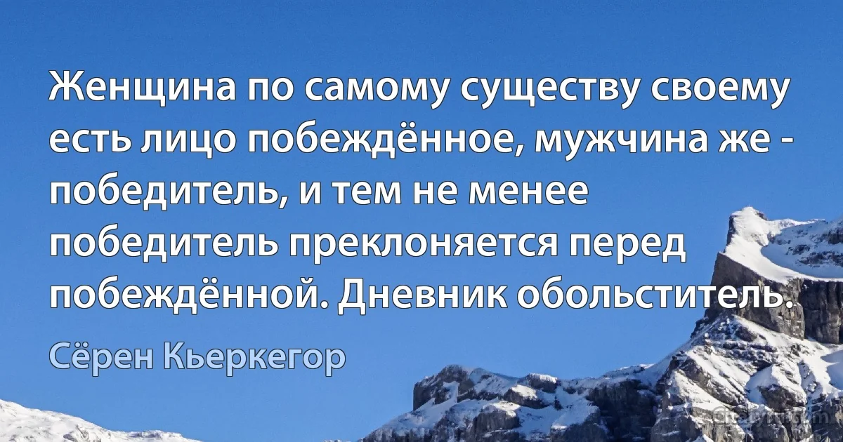 Женщина по самому существу своему есть лицо побеждённое, мужчина же - победитель, и тем не менее победитель преклоняется перед побеждённой. Дневник обольститель. (Сёрен Кьеркегор)