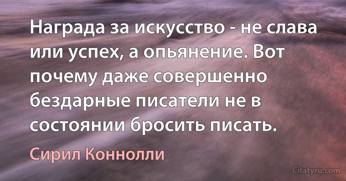 Награда за искусство - не слава или успех, а опьянение. Вот почему даже совершенно бездарные писатели не в состоянии бросить писать. (Сирил Коннолли)