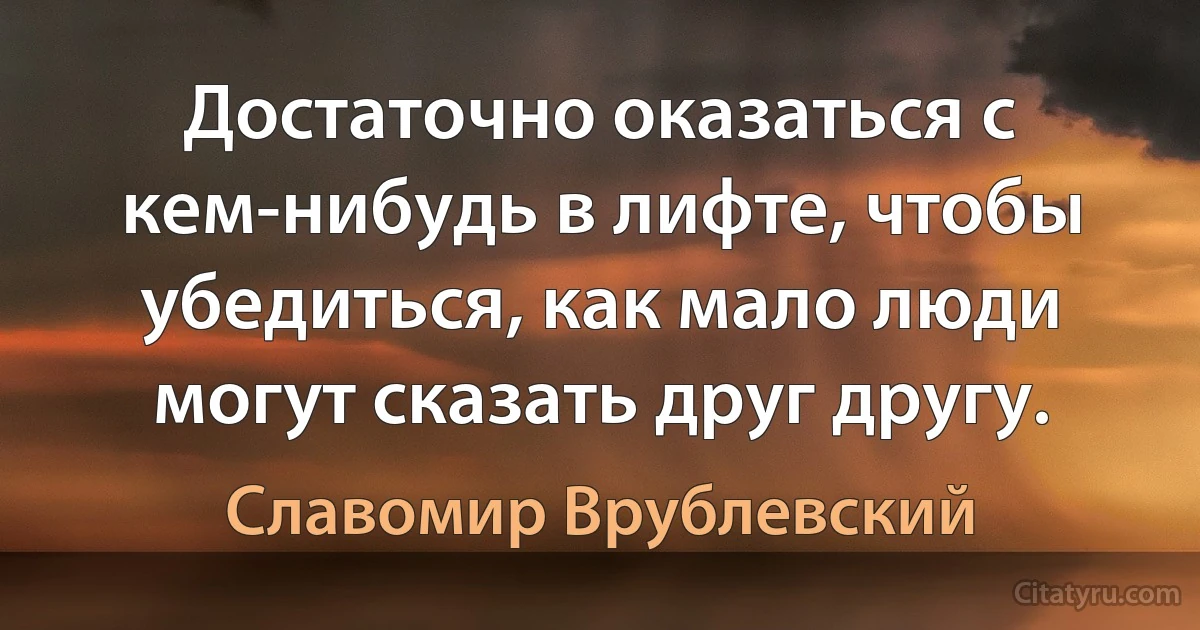 Достаточно оказаться с кем-нибудь в лифте, чтобы убедиться, как мало люди могут сказать друг другу. (Славомир Врублевский)