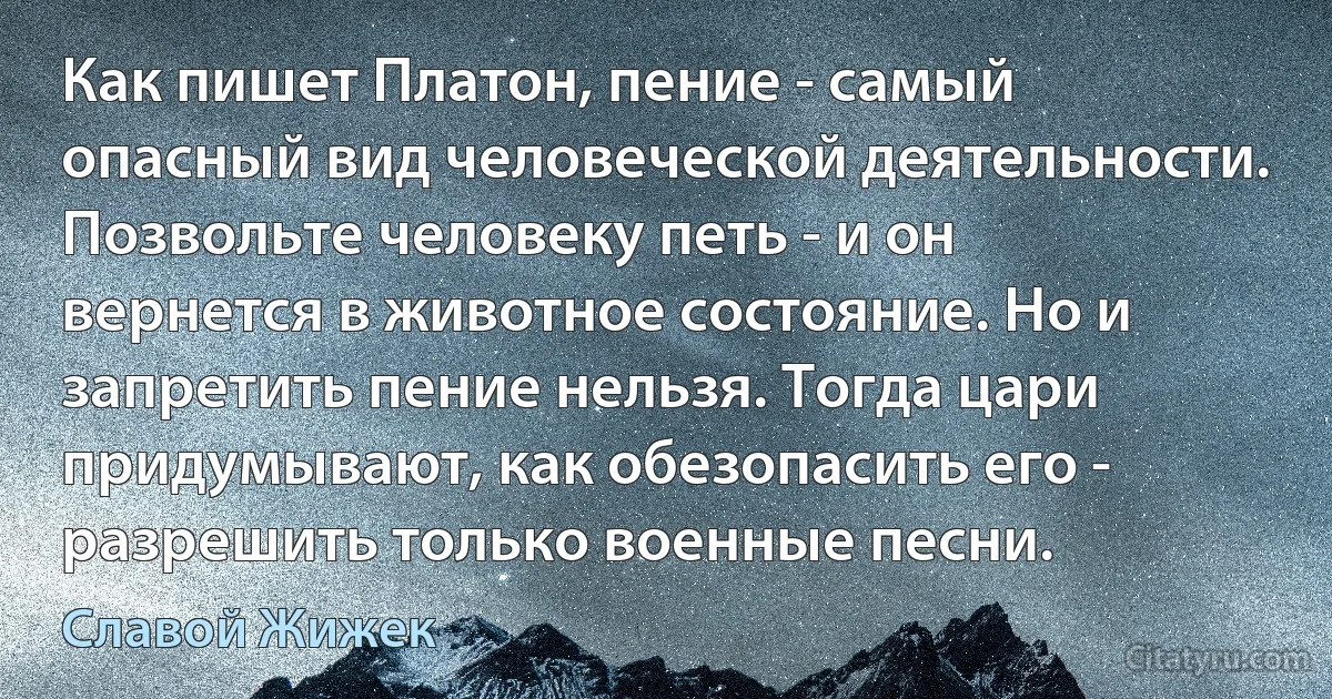 Как пишет Платон, пение - самый опасный вид человеческой деятельности. Позвольте человеку петь - и он вернется в животное состояние. Но и запретить пение нельзя. Тогда цари придумывают, как обезопасить его - разрешить только военные песни. (Славой Жижек)