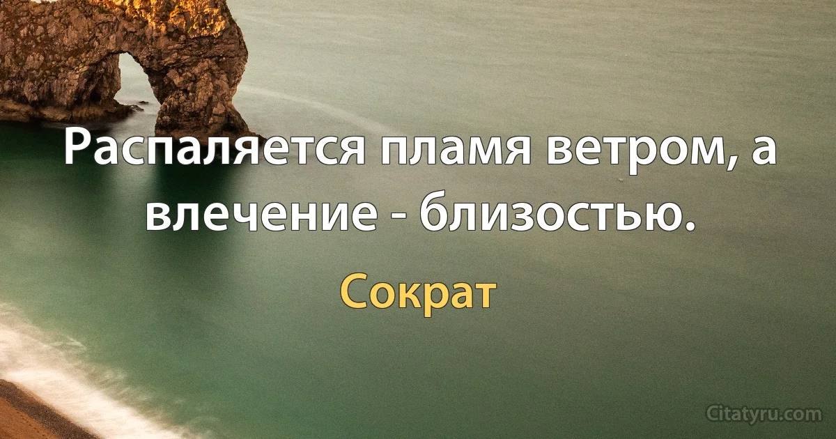 Распаляется пламя ветром, а влечение - близостью. (Сократ)