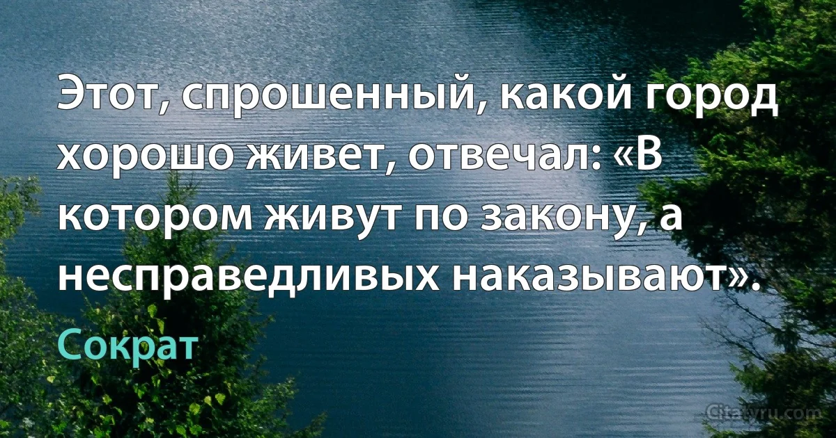 Этот, спрошенный, какой город хорошо живет, отвечал: «В котором живут по закону, а несправедливых наказывают». (Сократ)