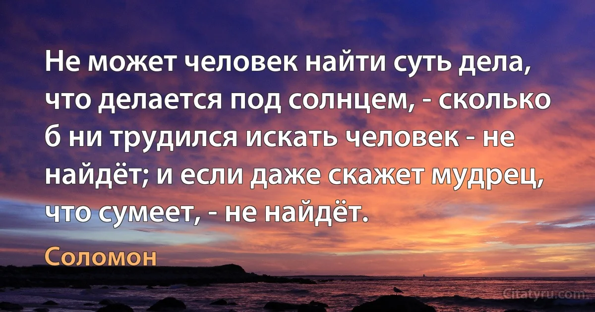 Не может человек найти суть дела, что делается под солнцем, - сколько б ни трудился искать человек - не найдёт; и если даже скажет мудрец, что сумеет, - не найдёт. (Соломон)