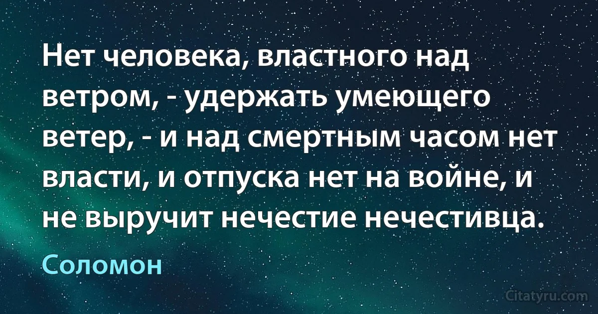 Нет человека, властного над ветром, - удержать умеющего ветер, - и над смертным часом нет власти, и отпуска нет на войне, и не выручит нечестие нечестивца. (Соломон)