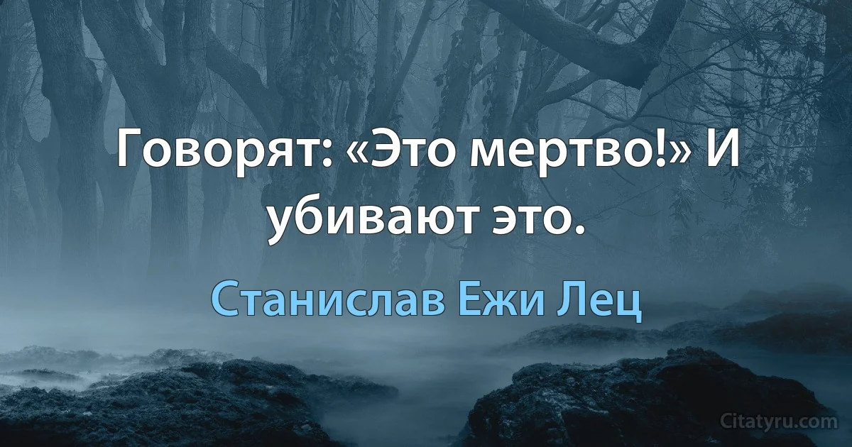 Говорят: «Это мертво!» И убивают это. (Станислав Ежи Лец)