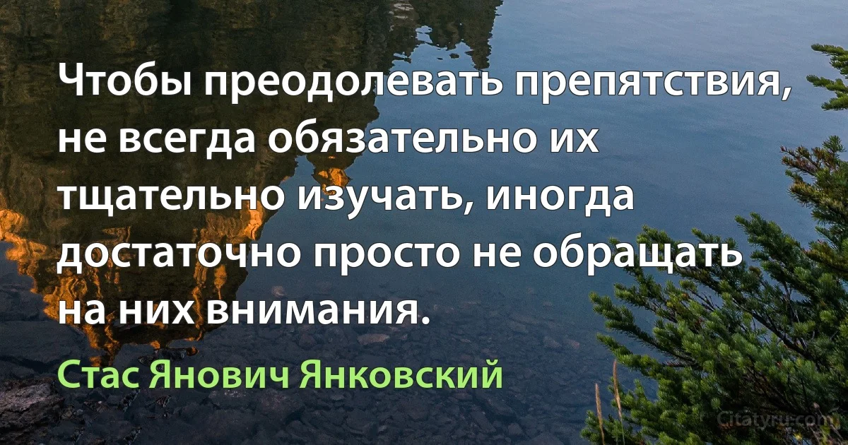 Чтобы преодолевать препятствия, не всегда обязательно их тщательно изучать, иногда достаточно просто не обращать на них внимания. (Стас Янович Янковский)