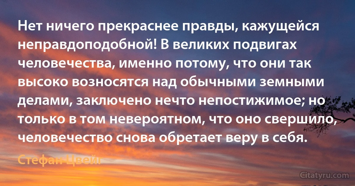 Нет ничего прекраснее правды, кажущейся неправдоподобной! В великих подвигах человечества, именно потому, что они так высоко возносятся над обычными земными делами, заключено нечто непостижимое; но только в том невероятном, что оно свершило, человечество снова обретает веру в себя. (Стефан Цвейг)