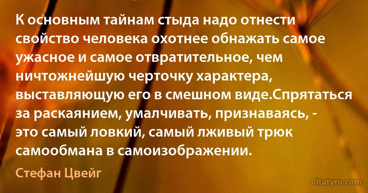 К основным тайнам стыда надо отнести свойство человека охотнее обнажать самое ужасное и самое отвратительное, чем ничтожнейшую черточку характера, выставляющую его в смешном виде.Спрятаться за раскаянием, умалчивать, признаваясь, - это самый ловкий, самый лживый трюк самообмана в самоизображении. (Стефан Цвейг)