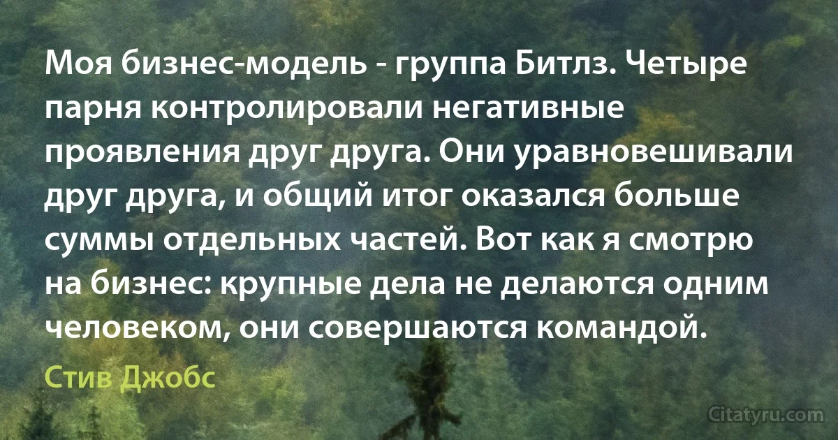 Моя бизнес-модель - группа Битлз. Четыре парня контролировали негативные проявления друг друга. Они уравновешивали друг друга, и общий итог оказался больше суммы отдельных частей. Вот как я смотрю на бизнес: крупные дела не делаются одним человеком, они совершаются командой. (Стив Джобс)