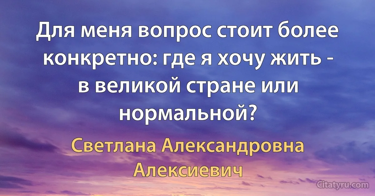 Для меня вопрос стоит более конкретно: где я хочу жить - в великой стране или нормальной? (Светлана Александровна Алексиевич)