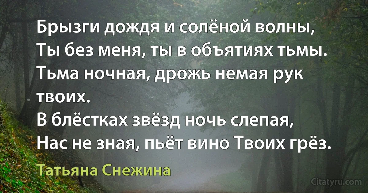 Брызги дождя и солёной волны,
Ты без меня, ты в объятиях тьмы.
Тьма ночная, дрожь немая рук твоих.
В блёстках звёзд ночь слепая,
Нас не зная, пьёт вино Твоих грёз. (Татьяна Снежина)