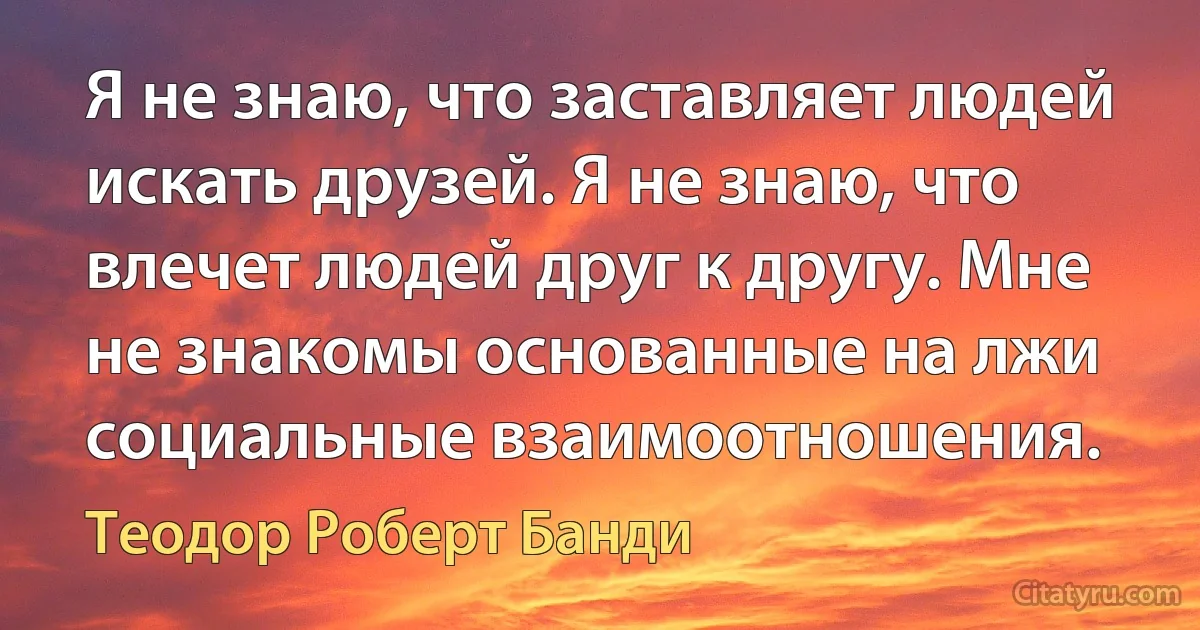 Я не знаю, что заставляет людей искать друзей. Я не знаю, что влечет людей друг к другу. Мне не знакомы основанные на лжи социальные взаимоотношения. (Теодор Роберт Банди)