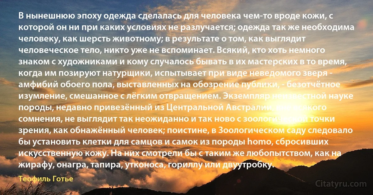 В нынешнюю эпоху одежда сделалась для человека чем-то вроде кожи, с которой он ни при каких условиях не разлучается; одежда так же необходима человеку, как шерсть животному; в результате о том, как выглядит человеческое тело, никто уже не вспоминает. Всякий, кто хоть немного знаком с художниками и кому случалось бывать в их мастерских в то время, когда им позируют натурщики, испытывает при виде неведомого зверя - амфибий обоего пола, выставленных на обозрение публики, - безотчётное изумление, смешанное с лёгким отвращением. Экземпляр неизвестной науке породы, недавно привезённый из Центральной Австралии, вне всякого сомнения, не выглядит так неожиданно и так ново с зоологической точки зрения, как обнажённый человек; поистине, в Зоологическом саду следовало бы установить клетки для самцов и самок из породы homo, сбросивших искусственную кожу. На них смотрели бы с таким же любопытством, как на жирафу, онагра, тапира, утконоса, гориллу или двуутробку. (Теофиль Готье)