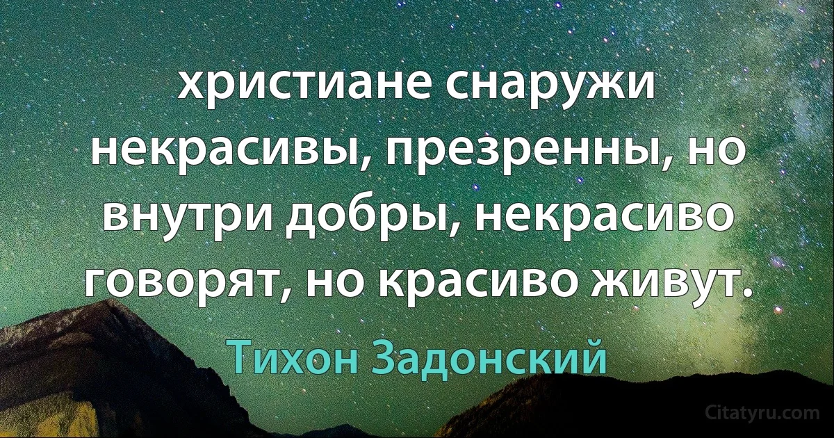 христиане снаружи некрасивы, презренны, но внутри добры, некрасиво говорят, но красиво живут. (Тихон Задонский)