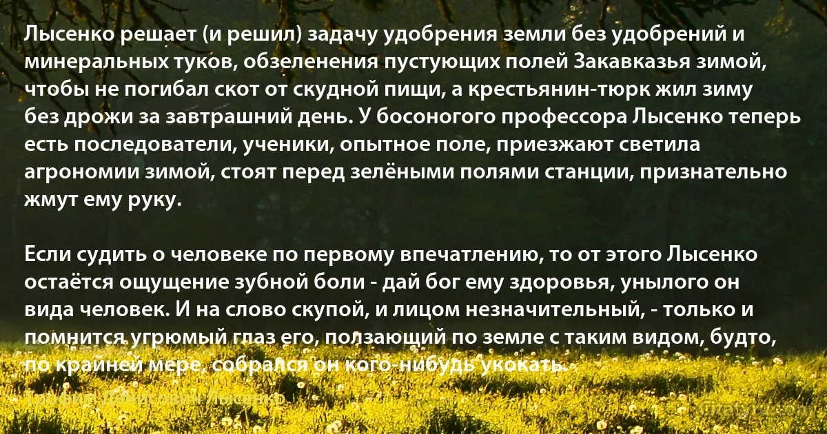 Лысенко решает (и решил) задачу удобрения земли без удобрений и минеральных туков, обзеленения пустующих полей Закавказья зимой, чтобы не погибал скот от скудной пищи, а крестьянин-тюрк жил зиму без дрожи за завтрашний день. У босоногого профессора Лысенко теперь есть последователи, ученики, опытное поле, приезжают светила агрономии зимой, стоят перед зелёными полями станции, признательно жмут ему руку.

Если судить о человеке по первому впечатлению, то от этого Лысенко остаётся ощущение зубной боли - дай бог ему здоровья, унылого он вида человек. И на слово скупой, и лицом незначительный, - только и помнится угрюмый глаз его, ползающий по земле с таким видом, будто, по крайней мере, собрался он кого-нибудь укокать. (Трофим Денисович Лысенко)