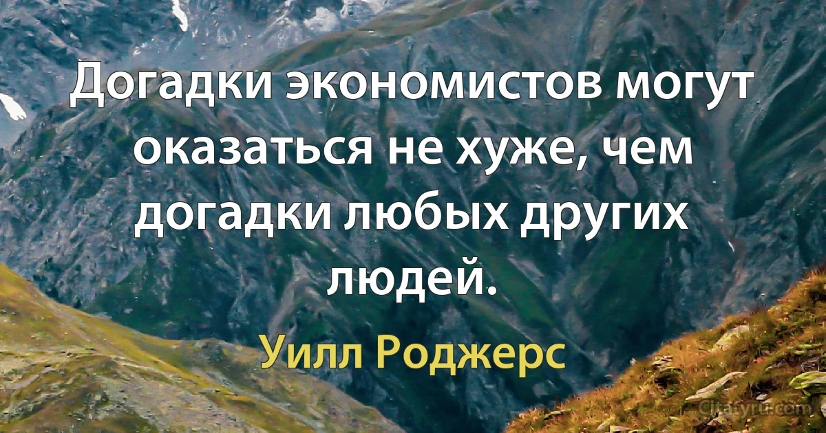 Догадки экономистов могут оказаться не хуже, чем догадки любых других людей. (Уилл Роджерс)