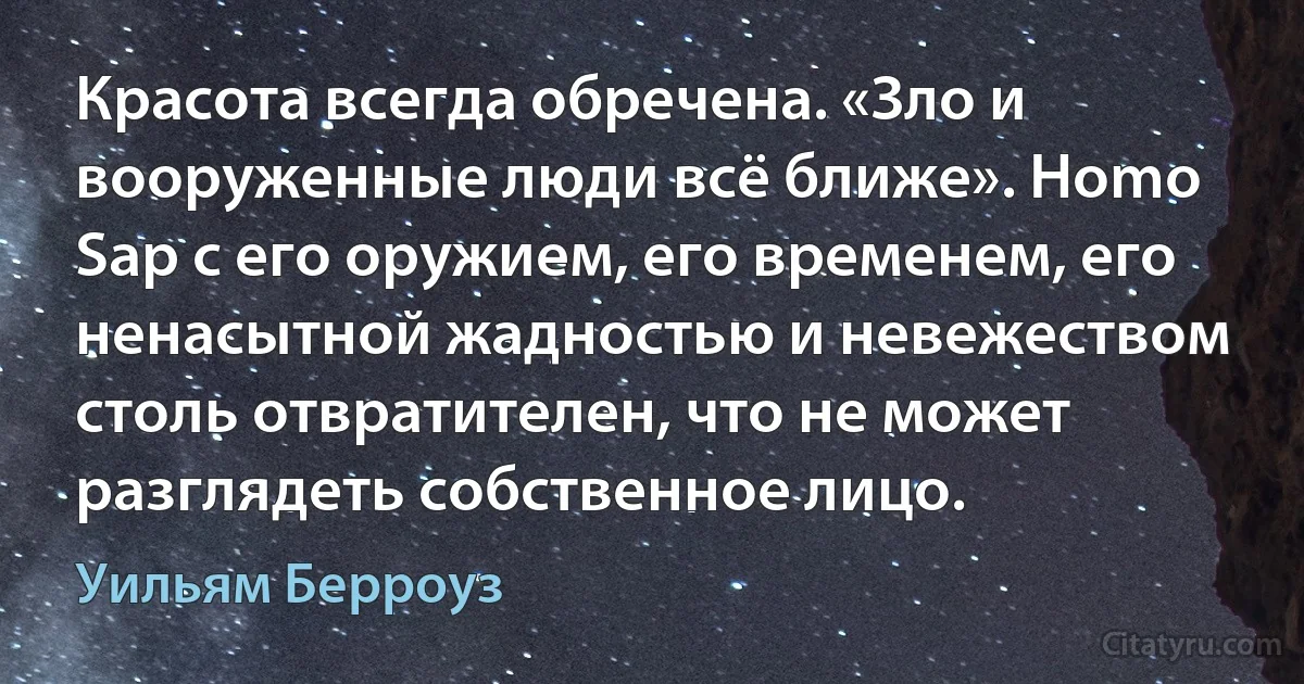 Красота всегда обречена. «Зло и вооруженные люди всё ближе». Homo Sap с его оружием, его временем, его ненасытной жадностью и невежеством столь отвратителен, что не может разглядеть собственное лицо. (Уильям Берроуз)