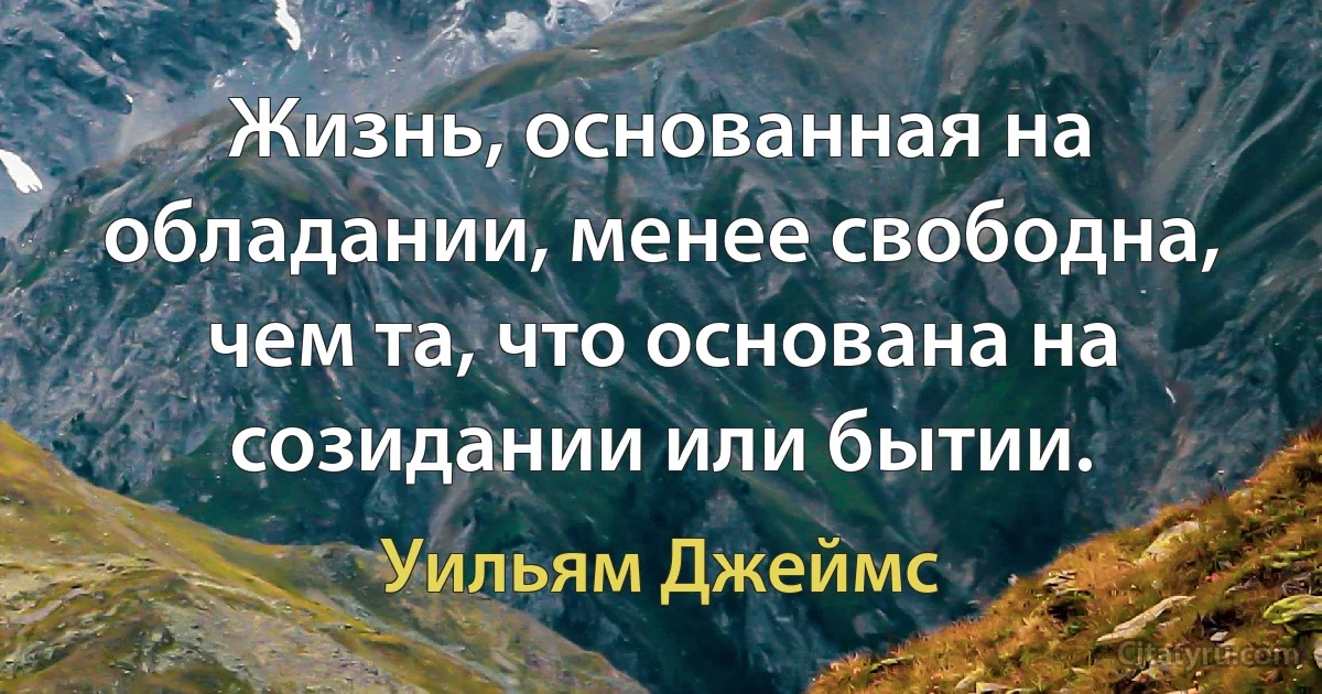 Жизнь, основанная на обладании, менее свободна, чем та, что основана на созидании или бытии. (Уильям Джеймс)