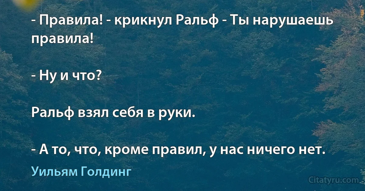 - Правила! - крикнул Ральф - Ты нарушаешь правила!

- Ну и что?

Ральф взял себя в руки.

- А то, что, кроме правил, у нас ничего нет. (Уильям Голдинг)