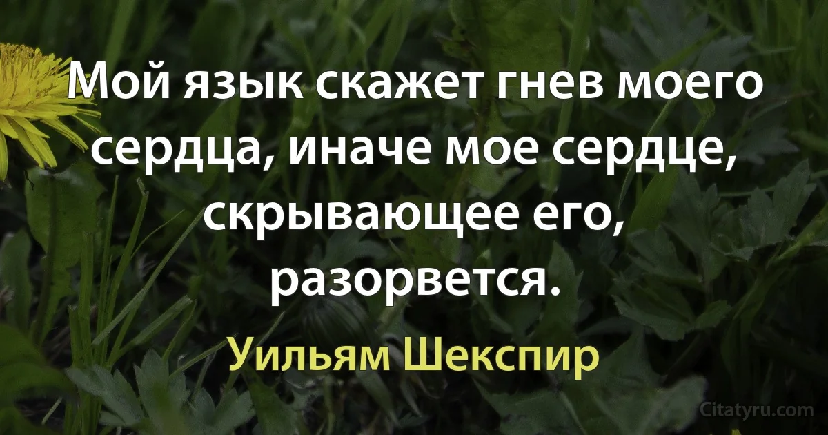 Мой язык скажет гнев моего сердца, иначе мое сердце, скрывающее его, разорвется. (Уильям Шекспир)