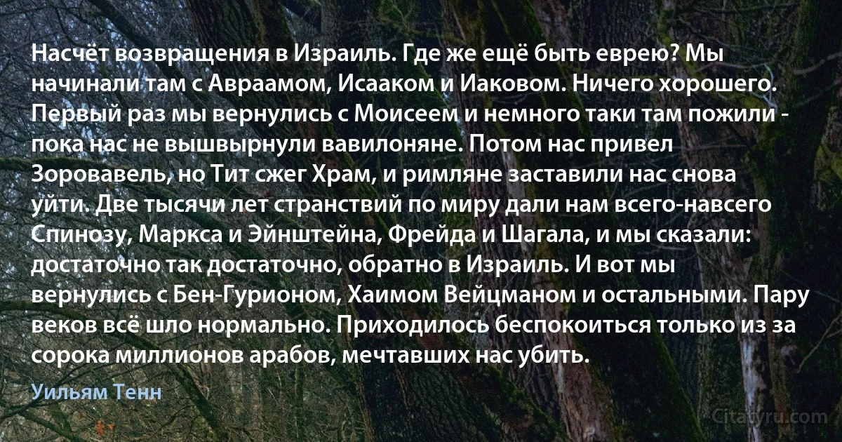 Насчёт возвращения в Израиль. Где же ещё быть еврею? Мы начинали там с Авраамом, Исааком и Иаковом. Ничего хорошего. Первый раз мы вернулись с Моисеем и немного таки там пожили - пока нас не вышвырнули вавилоняне. Потом нас привел Зоровавель, но Тит сжег Храм, и римляне заставили нас снова уйти. Две тысячи лет странствий по миру дали нам всего-навсего Спинозу, Маркса и Эйнштейна, Фрейда и Шагала, и мы сказали: достаточно так достаточно, обратно в Израиль. И вот мы вернулись с Бен-Гурионом, Хаимом Вейцманом и остальными. Пару веков всё шло нормально. Приходилось беспокоиться только из за сорока миллионов арабов, мечтавших нас убить. (Уильям Тенн)