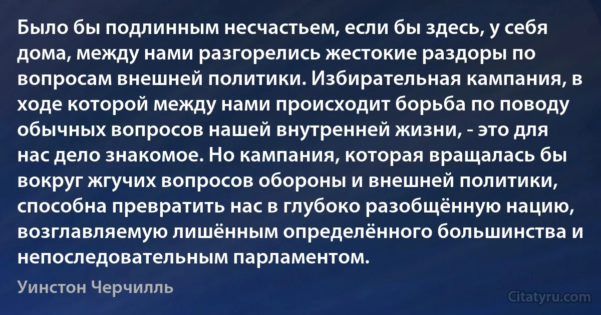 Было бы подлинным несчастьем, если бы здесь, у себя дома, между нами разгорелись жестокие раздоры по вопросам внешней политики. Избирательная кампания, в ходе которой между нами происходит борьба по поводу обычных вопросов нашей внутренней жизни, - это для нас дело знакомое. Но кампания, которая вращалась бы вокруг жгучих вопросов обороны и внешней политики, способна превратить нас в глубоко разобщённую нацию, возглавляемую лишённым определённого большинства и непоследовательным парламентом. (Уинстон Черчилль)