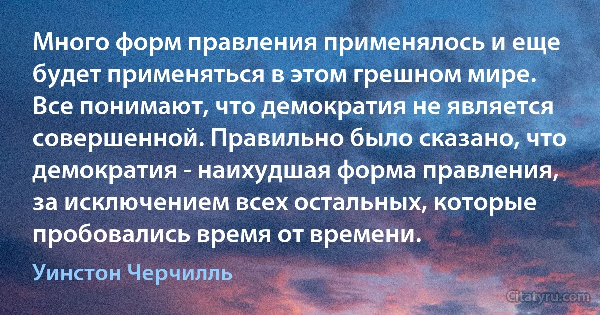 Много форм правления применялось и еще будет применяться в этом грешном мире. Все понимают, что демократия не является совершенной. Правильно было сказано, что демократия - наихудшая форма правления, за исключением всех остальных, которые пробовались время от времени. (Уинстон Черчилль)