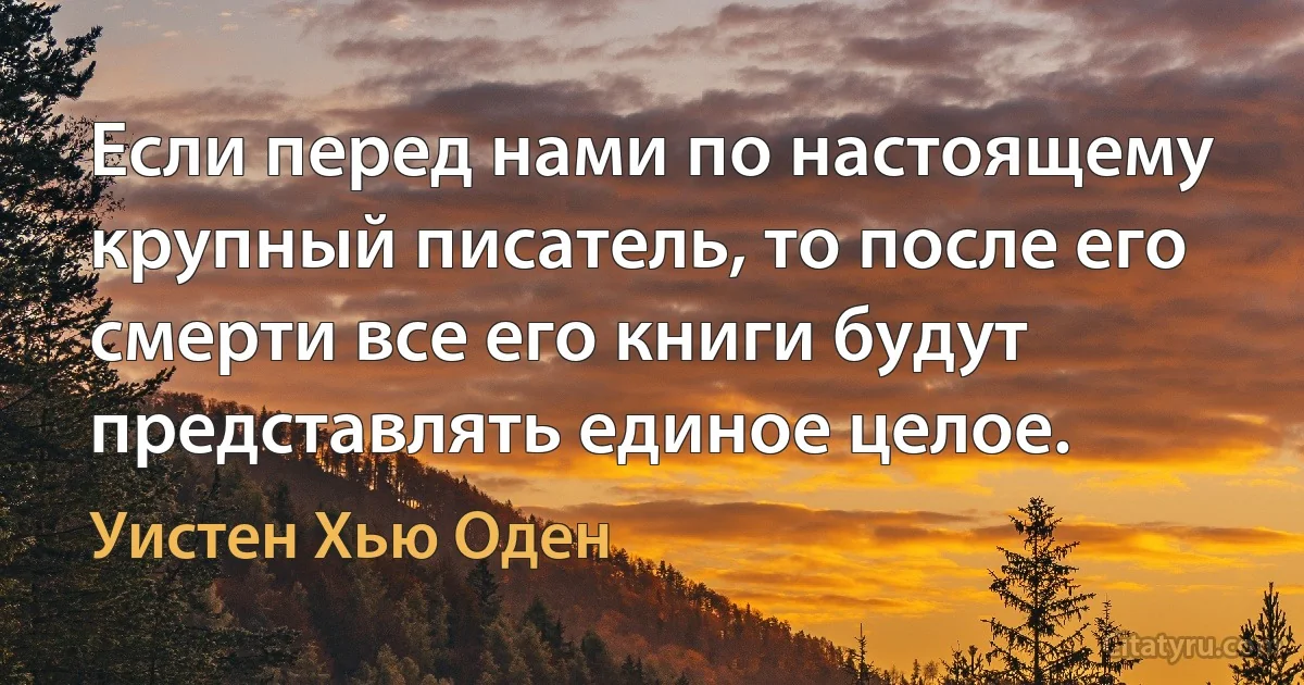 Если перед нами по настоящему крупный писатель, то после его смерти все его книги будут представлять единое целое. (Уистен Хью Оден)