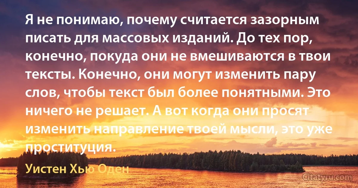 Я не понимаю, почему считается зазорным писать для массовых изданий. До тех пор, конечно, покуда они не вмешиваются в твои тексты. Конечно, они могут изменить пару слов, чтобы текст был более понятными. Это ничего не решает. А вот когда они просят изменить направление твоей мысли, это уже проституция. (Уистен Хью Оден)