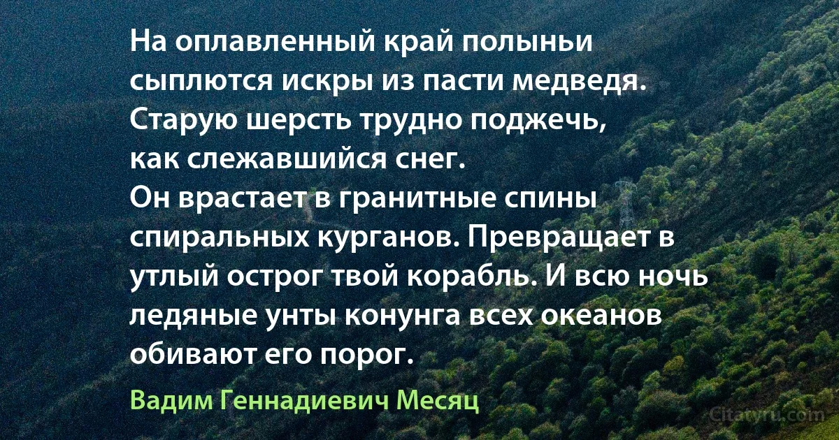 На оплавленный край полыньи
сыплются искры из пасти медведя.
Старую шерсть трудно поджечь,
как слежавшийся снег.
Он врастает в гранитные спины
спиральных курганов. Превращает в
утлый острог твой корабль. И всю ночь
ледяные унты конунга всех океанов
обивают его порог. (Вадим Геннадиевич Месяц)