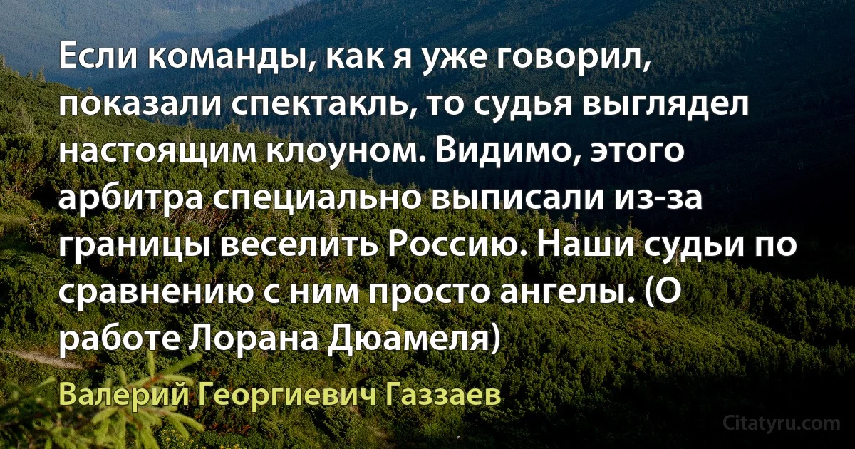 Если команды, как я уже говорил, показали спектакль, то судья выглядел настоящим клоуном. Видимо, этого арбитра специально выписали из-за границы веселить Россию. Наши судьи по сравнению с ним просто ангелы. (О работе Лорана Дюамеля) (Валерий Георгиевич Газзаев)