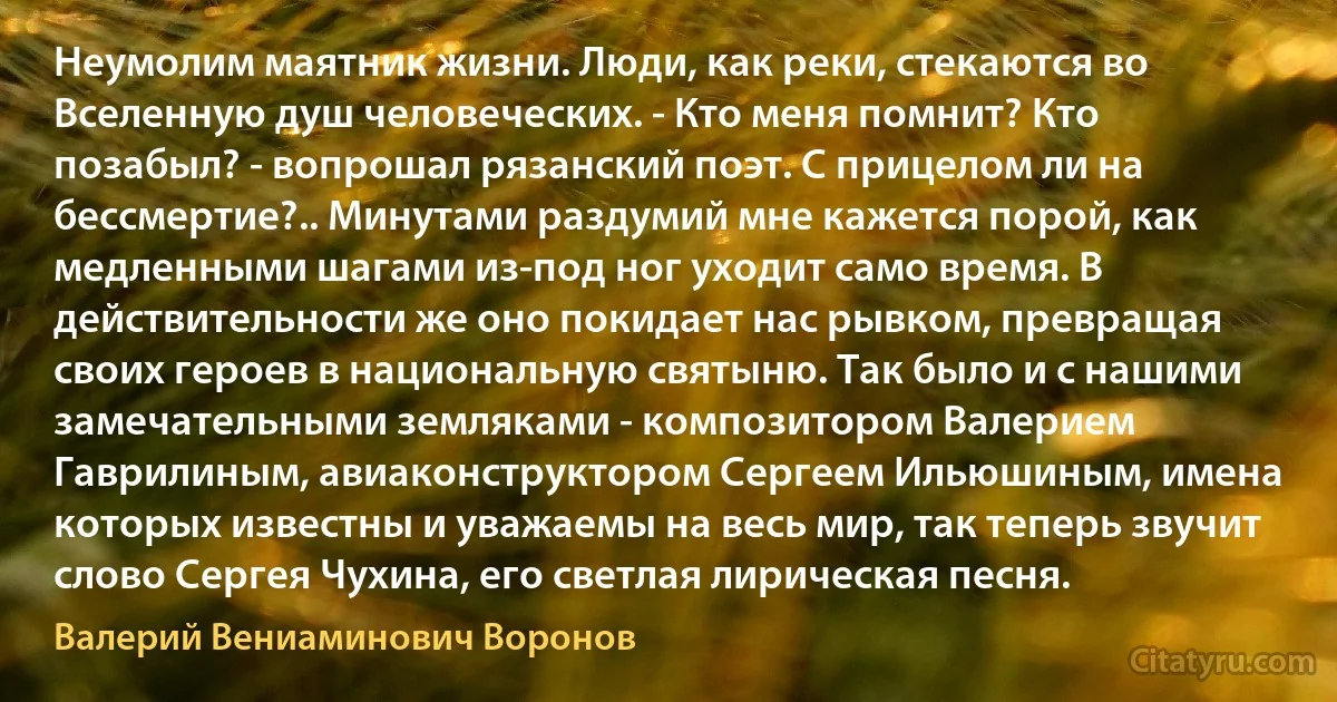 Неумолим маятник жизни. Люди, как реки, стекаются во Вселенную душ человеческих. - Кто меня помнит? Кто позабыл? - вопрошал рязанский поэт. С прицелом ли на бессмертие?.. Минутами раздумий мне кажется порой, как медленными шагами из-под ног уходит само время. В действительности же оно покидает нас рывком, превращая своих героев в национальную святыню. Так было и с нашими замечательными земляками - композитором Валерием Гаврилиным, авиаконструктором Сергеем Ильюшиным, имена которых известны и уважаемы на весь мир, так теперь звучит слово Сергея Чухина, его светлая лирическая песня. (Валерий Вениаминович Воронов)