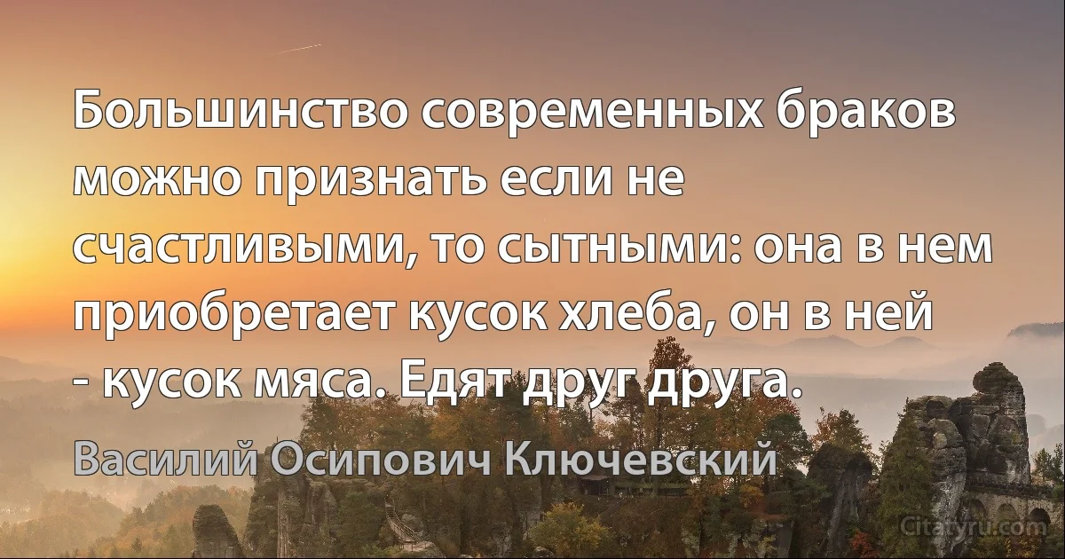 Большинство современных браков можно признать если не счастливыми, то сытными: она в нем приобретает кусок хлеба, он в ней - кусок мяса. Едят друг друга. (Василий Осипович Ключевский)