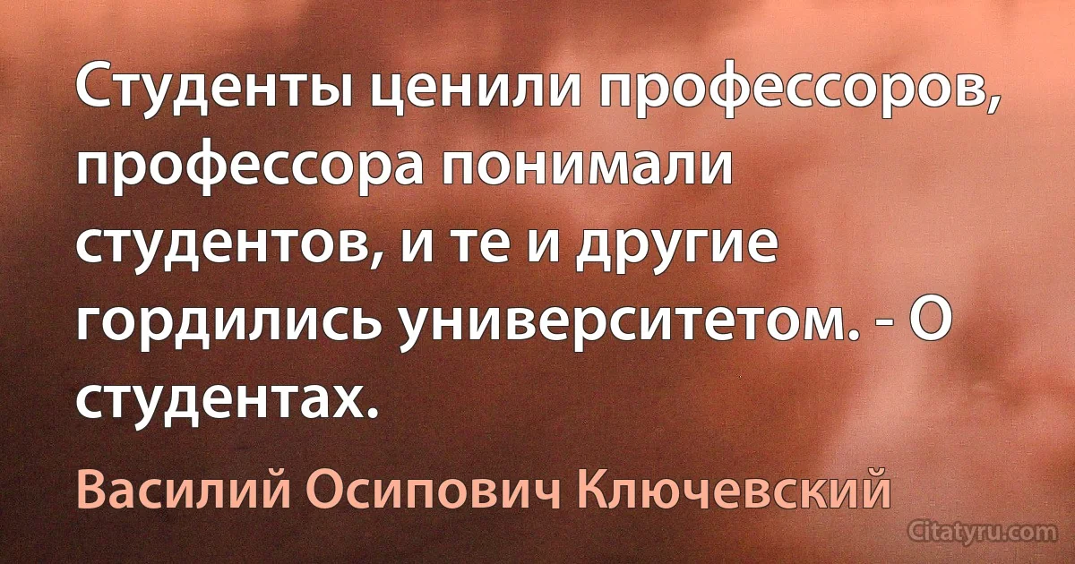 Студенты ценили профессоров, профессора понимали студентов, и те и другие гордились университетом. - О студентах. (Василий Осипович Ключевский)