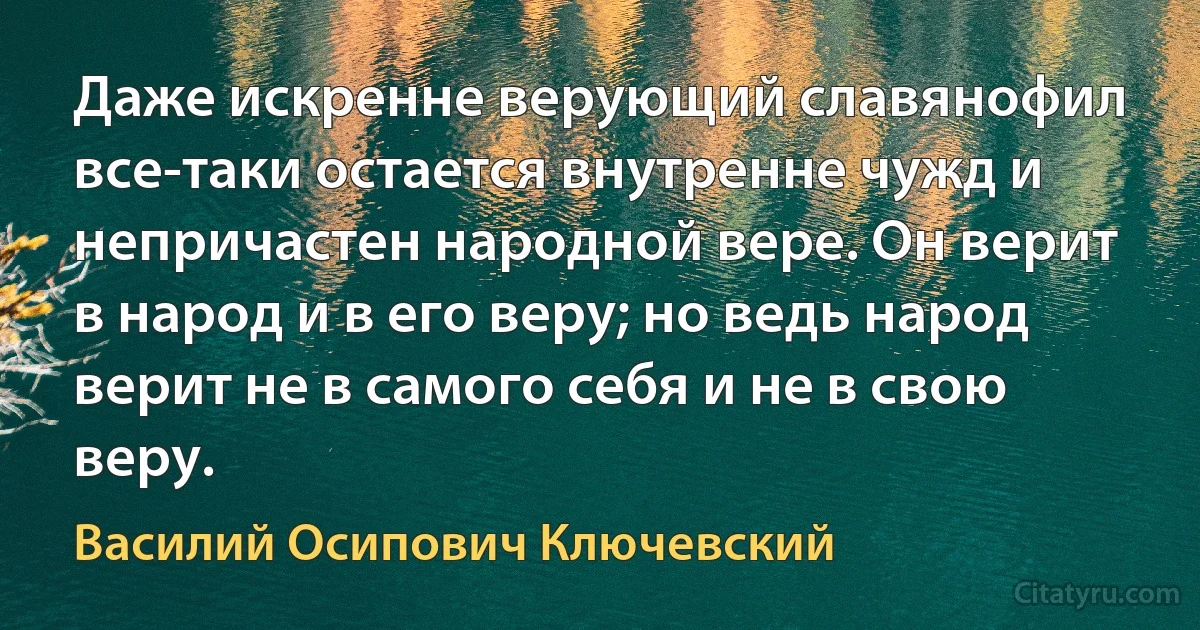 Даже искренне верующий славянофил все-таки остается внутренне чужд и непричастен народной вере. Он верит в народ и в его веру; но ведь народ верит не в самого себя и не в свою веру. (Василий Осипович Ключевский)