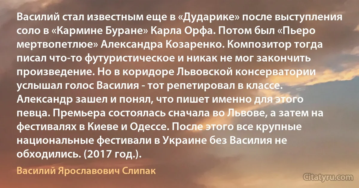 Василий стал известным еще в «Дударике» после выступления соло в «Кармине Буране» Карла Орфа. Потом был «Пьеро мертвопетлюе» Александра Козаренко. Композитор тогда писал что-то футуристическое и никак не мог закончить произведение. Но в коридоре Львовской консерватории услышал голос Василия - тот репетировал в классе. Александр зашел и понял, что пишет именно для этого певца. Премьера состоялась сначала во Львове, а затем на фестивалях в Киеве и Одессе. После этого все крупные национальные фестивали в Украине без Василия не обходились. (2017 год.). (Василий Ярославович Слипак)