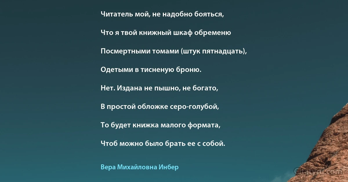 Читатель мой, не надобно бояться,

Что я твой книжный шкаф обременю

Посмертными томами (штук пятнадцать),

Одетыми в тисненую броню.

Нет. Издана не пышно, не богато,

В простой обложке серо-голубой,

То будет книжка малого формата,

Чтоб можно было брать ее с собой. (Вера Михайловна Инбер)