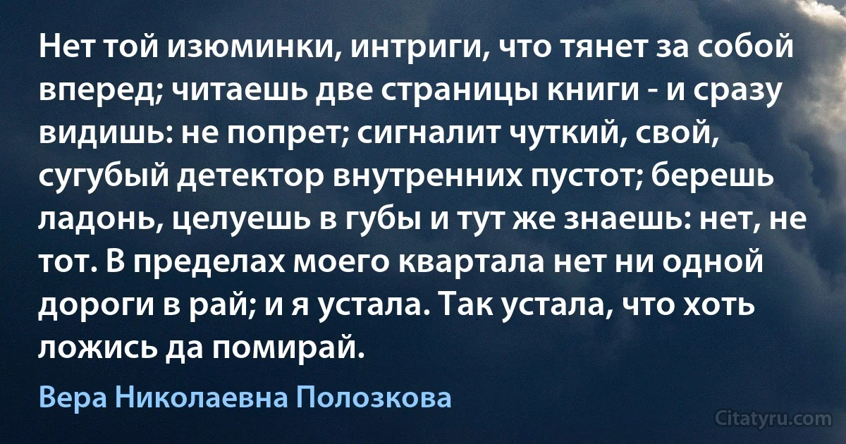 Нет той изюминки, интриги, что тянет за собой вперед; читаешь две страницы книги - и сразу видишь: не попрет; сигналит чуткий, свой, сугубый детектор внутренних пустот; берешь ладонь, целуешь в губы и тут же знаешь: нет, не тот. В пределах моего квартала нет ни одной дороги в рай; и я устала. Так устала, что хоть ложись да помирай. (Вера Николаевна Полозкова)