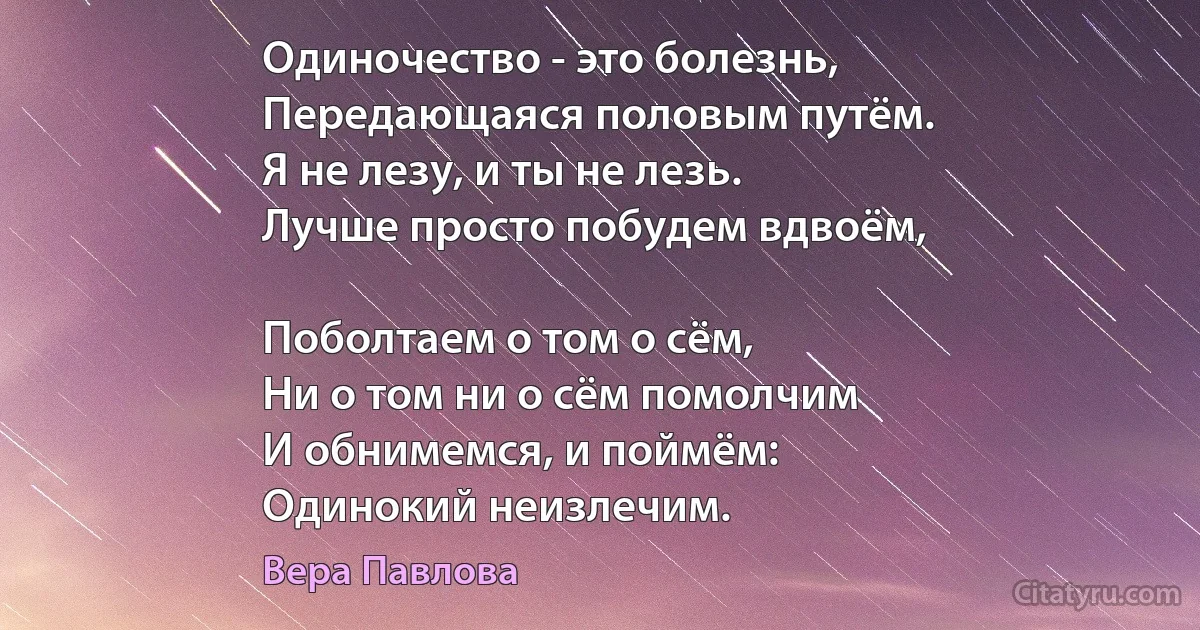 Одиночество - это болезнь,
Передающаяся половым путём.
Я не лезу, и ты не лезь.
Лучше просто побудем вдвоём,

Поболтаем о том о сём,
Ни о том ни о сём помолчим
И обнимемся, и поймём:
Одинокий неизлечим. (Вера Павлова)