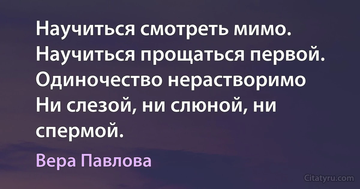 Научиться смотреть мимо.
Научиться прощаться первой.
Одиночество нерастворимо
Ни слезой, ни слюной, ни спермой. (Вера Павлова)