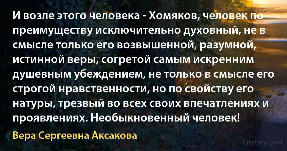 И возле этого человека - Хомяков, человек по преимуществу исключительно духовный, не в смысле только его возвышенной, разумной, истинной веры, согретой самым искренним душевным убеждением, не только в смысле его строгой нравственности, но по свойству его натуры, трезвый во всех своих впечатлениях и проявлениях. Необыкновенный человек! (Вера Сергеевна Аксакова)