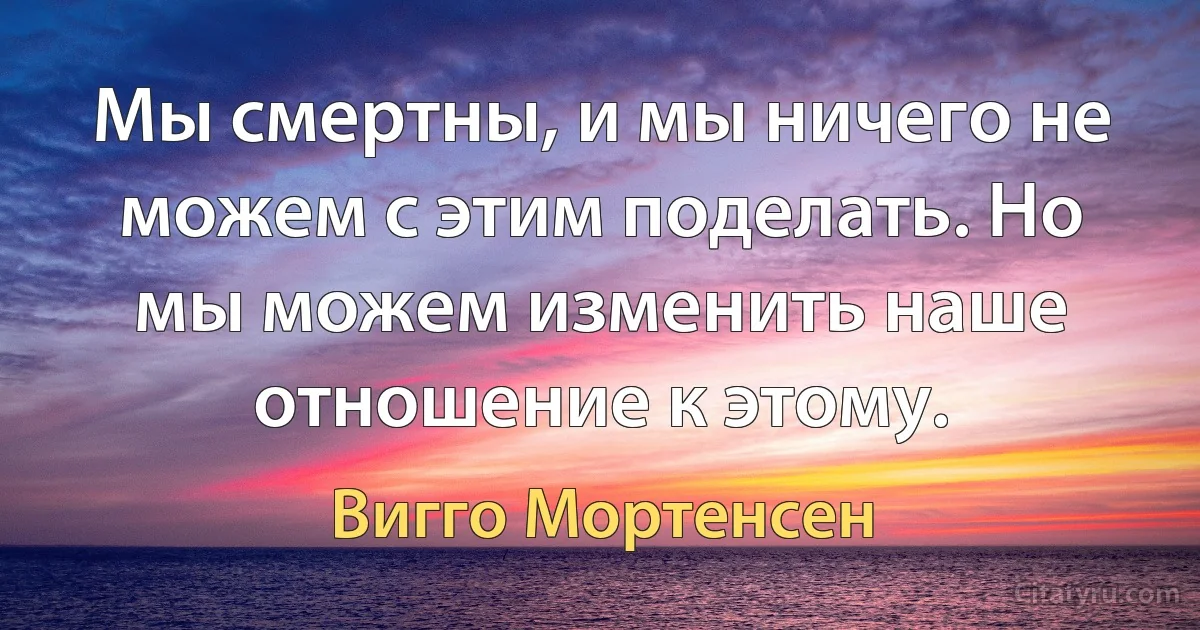 Мы смертны, и мы ничего не можем с этим поделать. Но мы можем изменить наше отношение к этому. (Вигго Мортенсен)