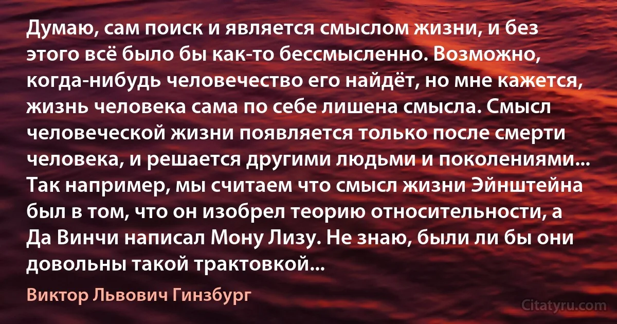 Думаю, сам поиск и является смыслом жизни, и без этого всё было бы как-то бессмысленно. Возможно, когда-нибудь человечество его найдёт, но мне кажется, жизнь человека сама по себе лишена смысла. Смысл человеческой жизни появляется только после смерти человека, и решается другими людьми и поколениями... Так например, мы считаем что смысл жизни Эйнштейна был в том, что он изобрел теорию относительности, а Да Винчи написал Мону Лизу. Не знаю, были ли бы они довольны такой трактовкой... (Виктор Львович Гинзбург)