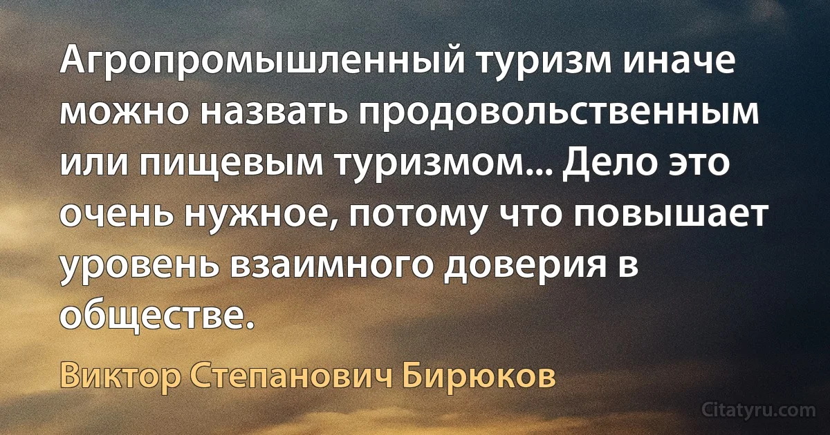 Агропромышленный туризм иначе можно назвать продовольственным или пищевым туризмом... Дело это очень нужное, потому что повышает уровень взаимного доверия в обществе. (Виктор Степанович Бирюков)