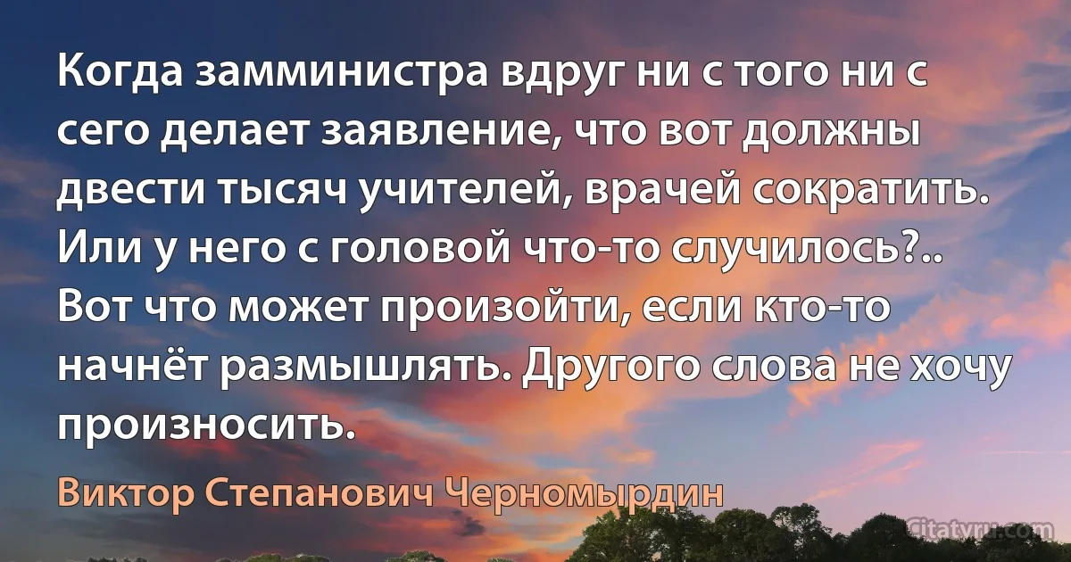 Когда замминистра вдруг ни с того ни с сего делает заявление, что вот должны двести тысяч учителей, врачей сократить. Или у него с головой что-то случилось?.. Вот что может произойти, если кто-то начнёт размышлять. Другого слова не хочу произносить. (Виктор Степанович Черномырдин)