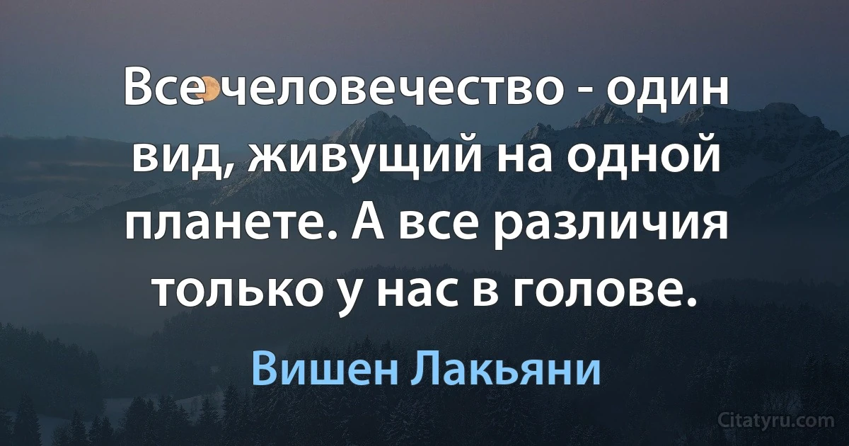 Все человечество - один вид, живущий на одной планете. А все различия только у нас в голове. (Вишен Лакьяни)