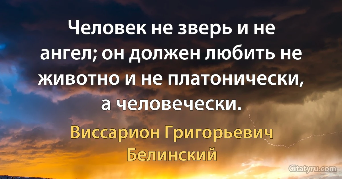 Человек не зверь и не ангел; он должен любить не животно и не платонически, а человечески. (Виссарион Григорьевич Белинский)